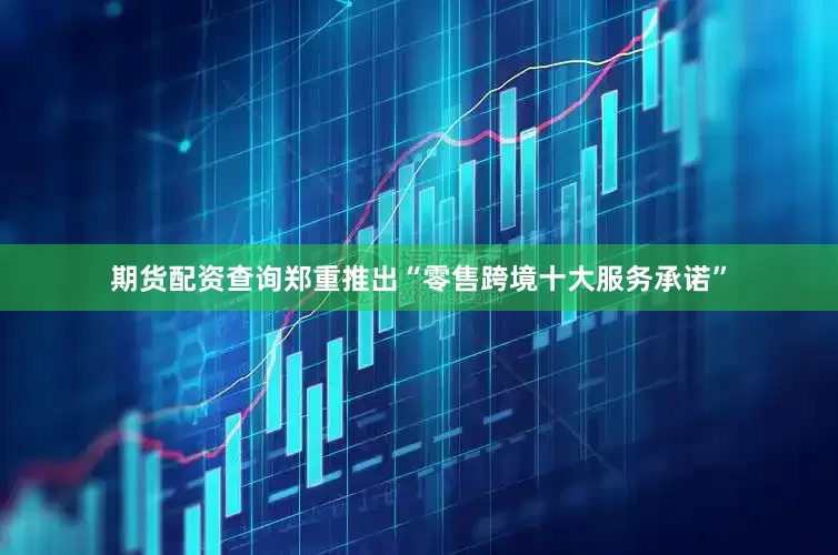 期货配资查询郑重推出“零售跨境十大服务承诺”