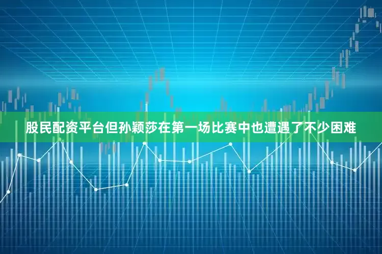 股民配资平台但孙颖莎在第一场比赛中也遭遇了不少困难
