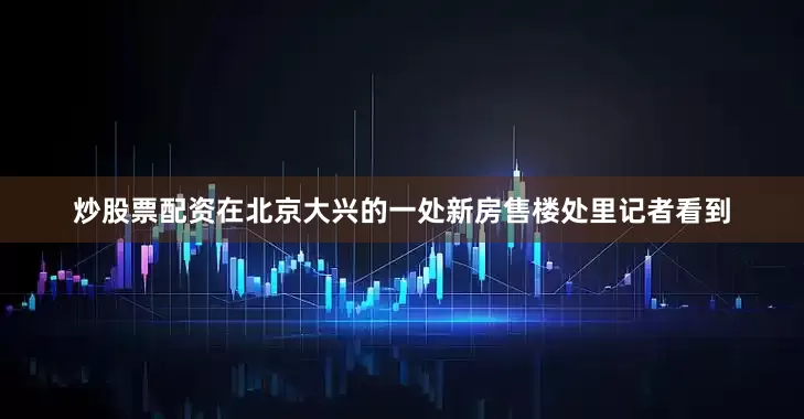 炒股票配资在北京大兴的一处新房售楼处里记者看到