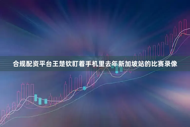 合规配资平台王楚钦盯着手机里去年新加坡站的比赛录像