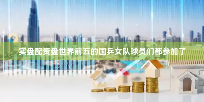 实盘配资盘世界前五的国乒女队球员们都参加了