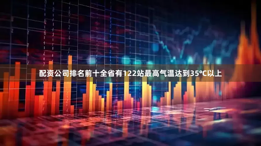 配资公司排名前十全省有122站最高气温达到35℃以上