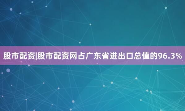 股市配资|股市配资网占广东省进出口总值的96.3%