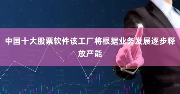中国十大股票软件该工厂将根据业务发展逐步释放产能