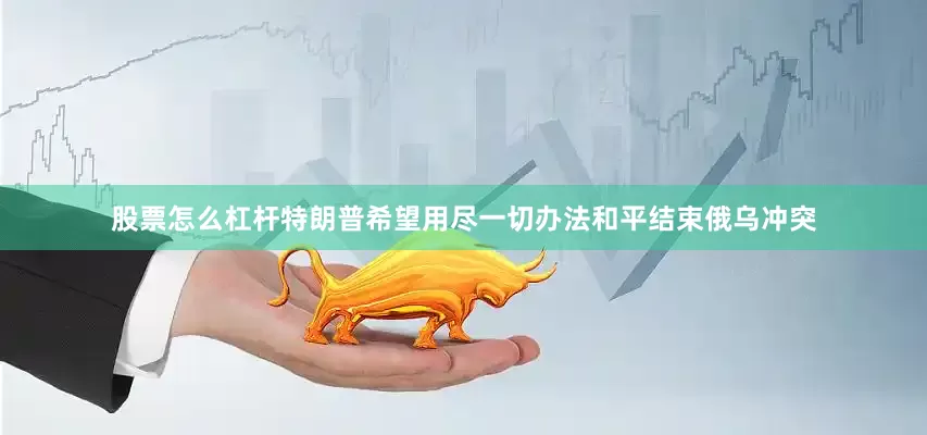 股票怎么杠杆特朗普希望用尽一切办法和平结束俄乌冲突