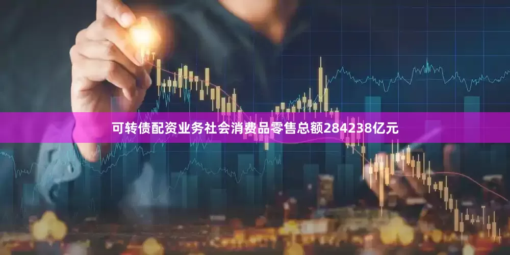 可转债配资业务社会消费品零售总额284238亿元